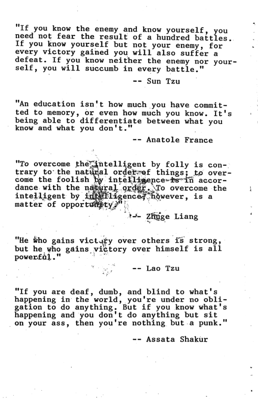 "If you know the enemy and know yourself, you need not fear the result of a hundred battles. If you know yourself but not your ememy, for every victory gained you will also suffer a defeat. If you know neither the enemy nor your- self, you will succumb in every battle."  == Sun Tzu  "An education isn’t how much you have commit- ted to memory, or even how much you know. It’s being able to differentiate between what you know and what you don’t."  -- Anatole France  trary to’the natural ordetr~ef things; to over- come the foolish By intelligepce-ts~1@ accor-  "To overcome ;hé»’%tell gent by folly is con- dance with the g%}n ordgr..To overcome the 1  intelligent by encey hawever, is a matter of oppor ty "  Thae gﬁ;ige Liang  "He #ho gains victyfy over others i stromg, but he vho gains_victory over himself is all powerfal." ’  == Lao Tzu  "If you are deaf, dumb, and blind to what’s happening in the world, you’re under no obli gation to do anything. But if you know what’s happening and 1);ou don’t do anything but sit  on your ass, then you’re nothing but a punk."  -- Assata Shakur 